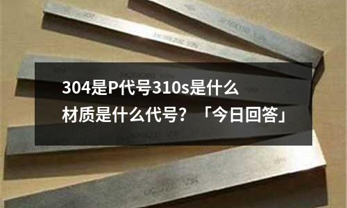 304是P代號310s是什么材質是什么代號?「今日回答」