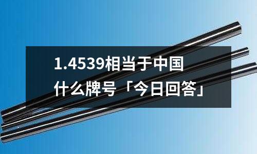 1.4539相當于中國什么牌號「今日回答」