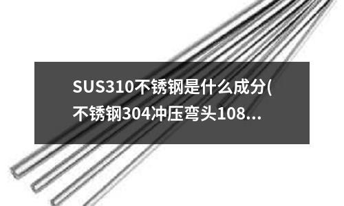 SUS310不銹鋼是什么成分(不銹鋼304沖壓彎頭108*3的是什么標(biāo)準(zhǔn))