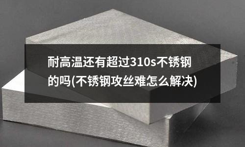 耐高溫還有超過310s不銹鋼的嗎(不銹鋼攻絲難怎么解決)