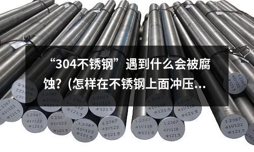 “304不銹鋼”遇到什么會被腐蝕?(怎樣在不銹鋼上面沖壓出圖案或者字體)