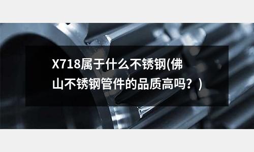 X718屬于什么不銹鋼(佛山不銹鋼管件的品質高嗎?)