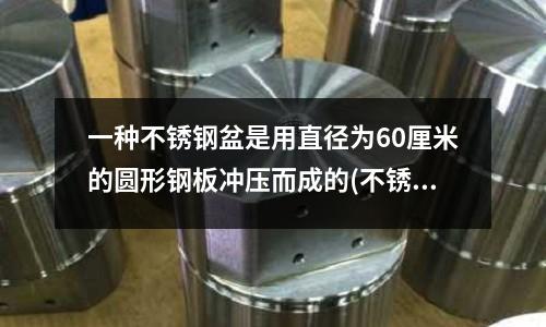 一種不銹鋼盆是用直徑為60厘米的圓形鋼板沖壓而成的(不銹鋼沖孔用什么沖針？工具舉例)