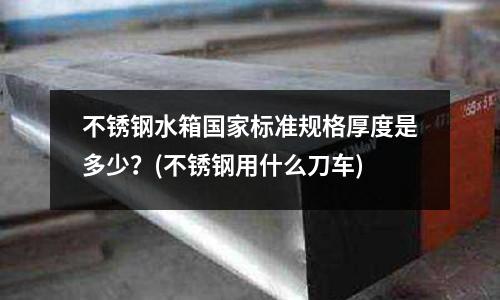 不銹鋼水箱國家標(biāo)準(zhǔn)規(guī)格厚度是多少?(不銹鋼用什么刀車)