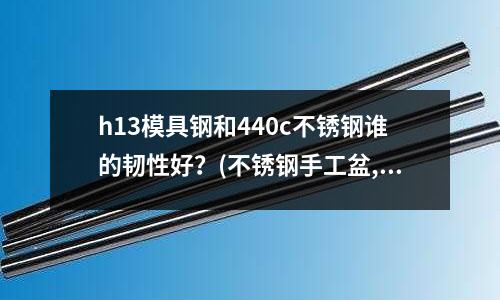 h13模具鋼和440c不銹鋼誰的韌性好？(不銹鋼手工盆,一體成型,焊接盆有什么區(qū)別)