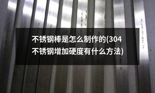 不銹鋼棒是怎么制作的(304不銹鋼增加硬度有什么方法)