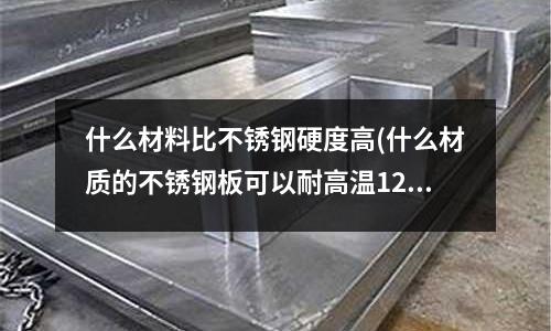 什么材料比不銹鋼硬度高(什么材質(zhì)的不銹鋼板可以耐高溫1200度)