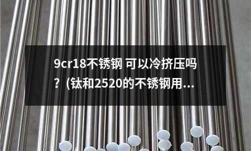 9cr18不銹鋼 可以冷擠壓嗎？(鈦和2520的不銹鋼用什么焊絲和焊條)