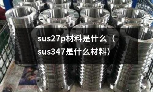 sus27p材料是什么（sus347是什么材料）