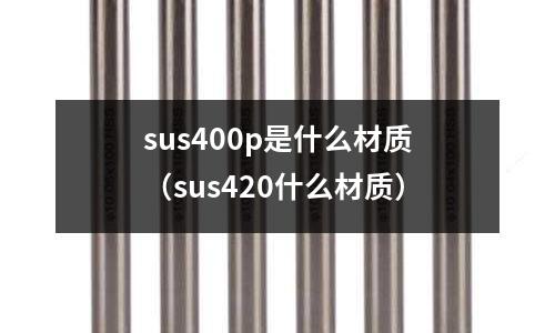sus400p是什么材質(zhì)（sus420什么材質(zhì)）