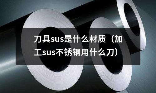 刀具sus是什么材質(zhì)（加工sus不銹鋼用什么刀）