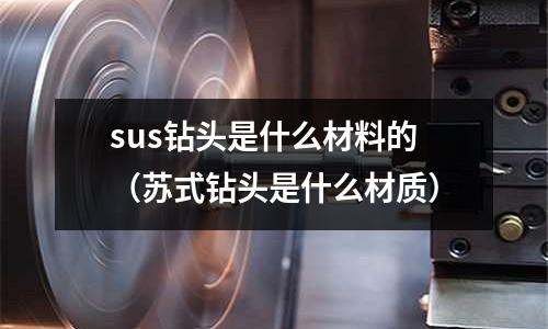 sus鉆頭是什么材料的（蘇式鉆頭是什么材質）