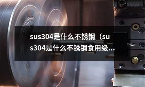 sus304是什么不銹鋼（sus304是什么不銹鋼食用級別嗎）