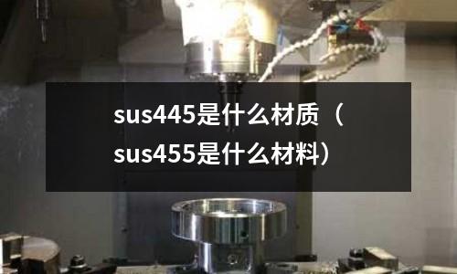 sus445是什么材質（sus455是什么材料）