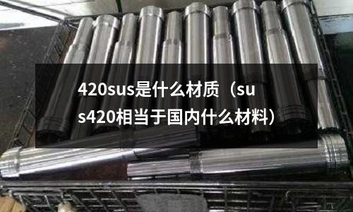 420sus是什么材質(zhì)（sus420相當(dāng)于國內(nèi)什么材料）