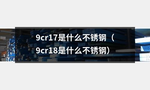9cr17是什么不銹鋼（9cr18是什么不銹鋼）