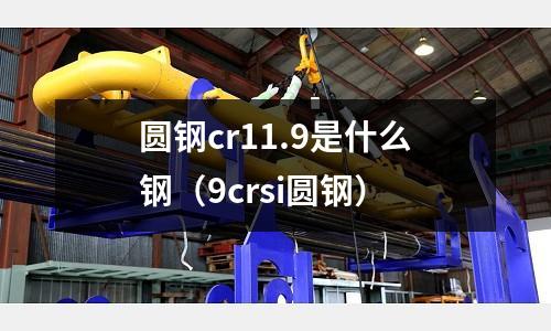 圓鋼cr11.9是什么鋼(9crsi圓鋼)
