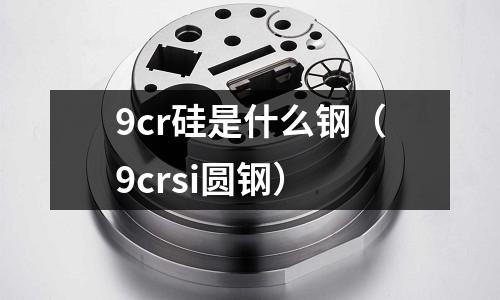 9cr硅是什么鋼（9crsi圓鋼）