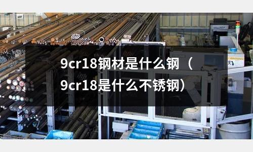 9cr18鋼材是什么鋼(9cr18是什么不銹鋼)
