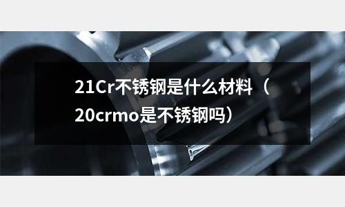 21Cr不銹鋼是什么材料（20crmo是不銹鋼嗎）