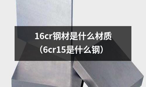 16cr鋼材是什么材質(zhì)（6cr15是什么鋼）