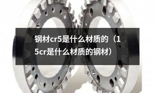 鋼材cr5是什么材質的（15cr是什么材質的鋼材）