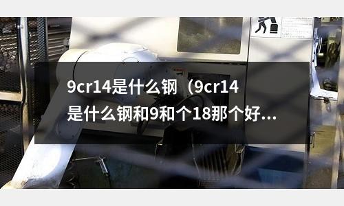 9cr14是什么鋼（9cr14是什么鋼和9和個18那個好）
