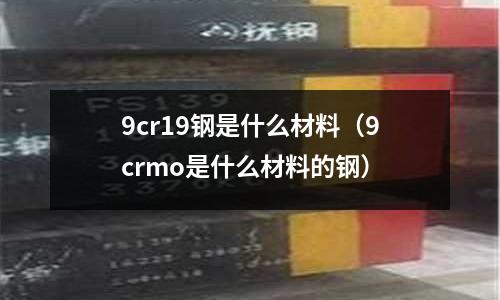 9cr19鋼是什么材料(9crmo是什么材料的鋼)