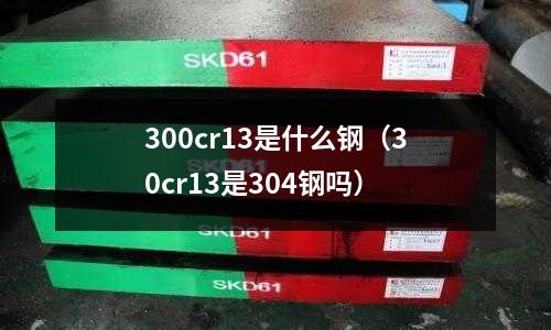 300cr13是什么鋼(30cr13是304鋼嗎)