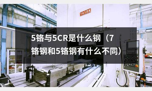 5鉻與5CR是什么鋼（7鉻鋼和5鉻鋼有什么不同）
