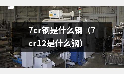 7cr鋼是什么鋼（7cr12是什么鋼）