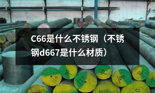 C66是什么不銹鋼（不銹鋼d667是什么材質(zhì)）