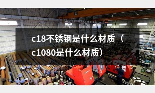 c18不銹鋼是什么材質（c1080是什么材質）