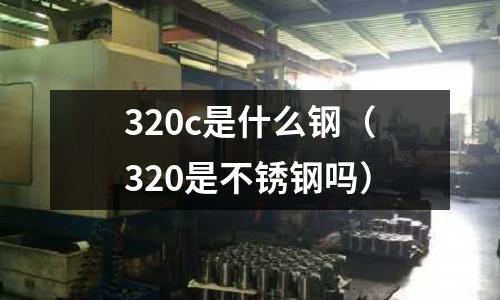320c是什么鋼（320是不銹鋼嗎）