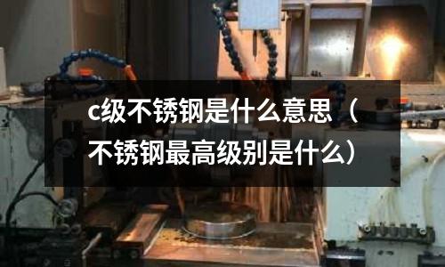 c級(jí)不銹鋼是什么意思（不銹鋼最高級(jí)別是什么）