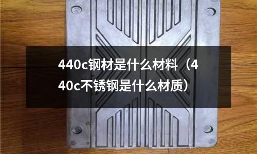 440c鋼材是什么材料（440c不銹鋼是什么材質(zhì)）