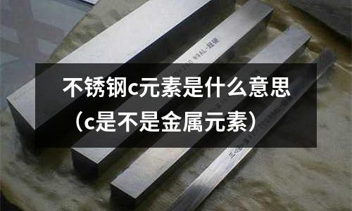 不銹鋼c元素是什么意思(c是不是金屬元素)