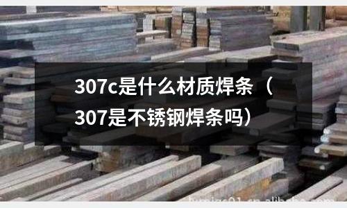 307c是什么材質焊條（307是不銹鋼焊條嗎）