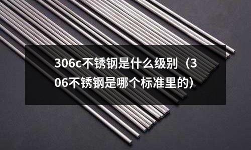 306c不銹鋼是什么級(jí)別（306不銹鋼是哪個(gè)標(biāo)準(zhǔn)里的）