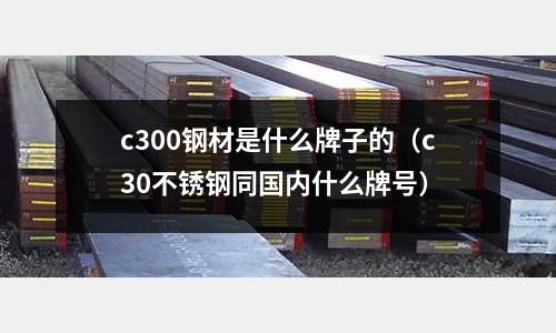 c300鋼材是什么牌子的（c30不銹鋼同國內(nèi)什么牌號(hào)）