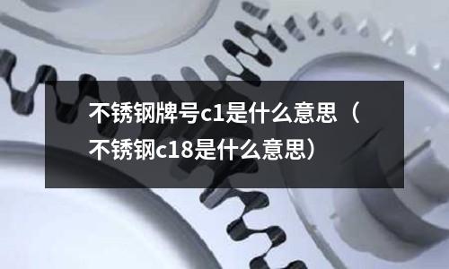 不銹鋼牌號c1是什么意思（不銹鋼c18是什么意思）