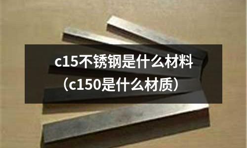 c15不銹鋼是什么材料（c150是什么材質）