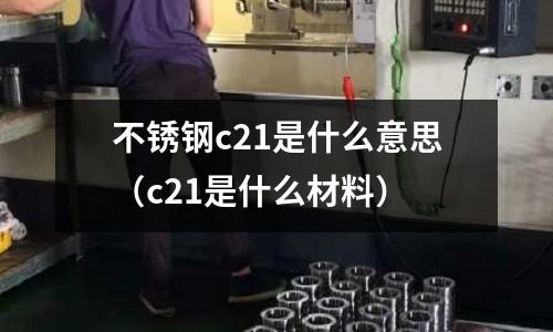 不銹鋼c21是什么意思（c21是什么材料）