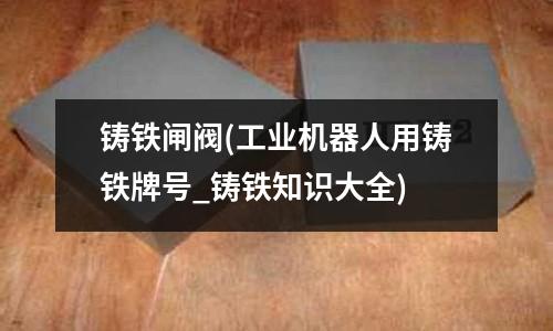 鑄鐵閘閥(工業機器人用鑄鐵牌號_鑄鐵知識大全)