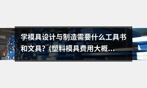 學模具設計與制造需要什么工具書和文具？(塑料模具費用大概多少)