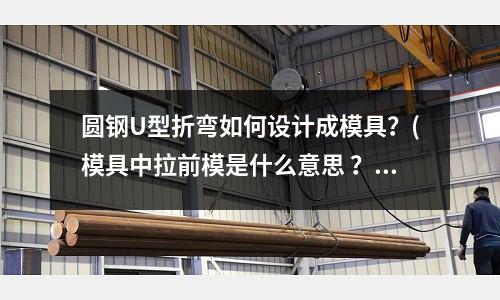 圓鋼U型折彎如何設計成模具？(模具中拉前模是什么意思 ？是怎么回事？)