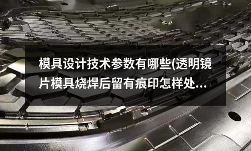 模具設計技術參數(shù)有哪些(透明鏡片模具燒焊后留有痕印怎樣處理)