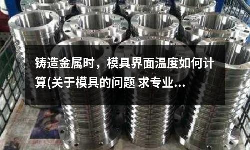 鑄造金屬時，模具界面溫度如何計算(關于模具的問題 求專業(yè)人士的解答)