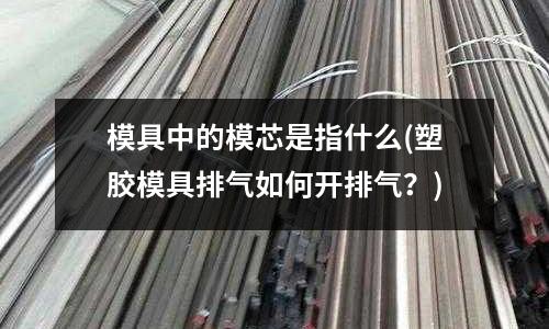 模具中的模芯是指什么(塑膠模具排氣如何開排氣？)