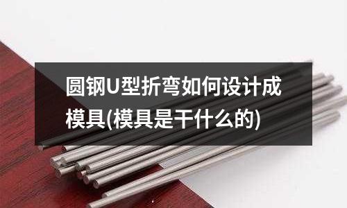 圓鋼U型折彎如何設計成模具(模具是干什么的)